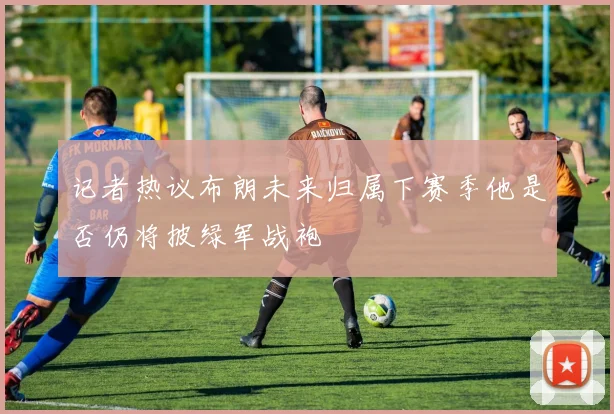 记者热议布朗未来归属下赛季他是否仍将披绿军战袍