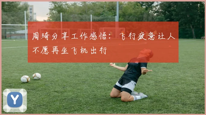 周琦分享工作感悟：飞行疲惫让人不愿再坐飞机出行