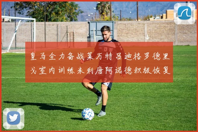 皇马全力备战莱万特吕迪格罗德里戈室内训练米利唐阿诺德积极恢复状态