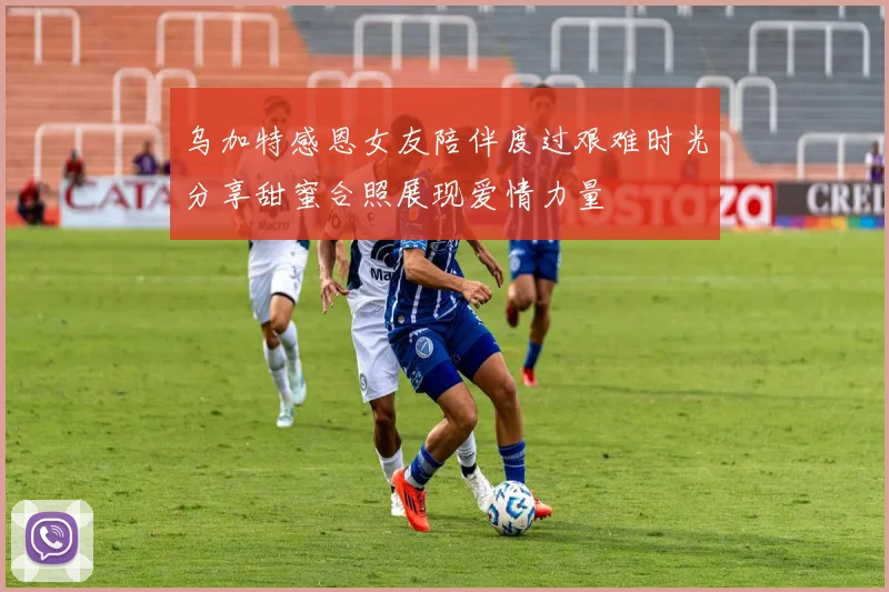 乌加特感恩女友陪伴度过艰难时光分享甜蜜合照展现爱情力量