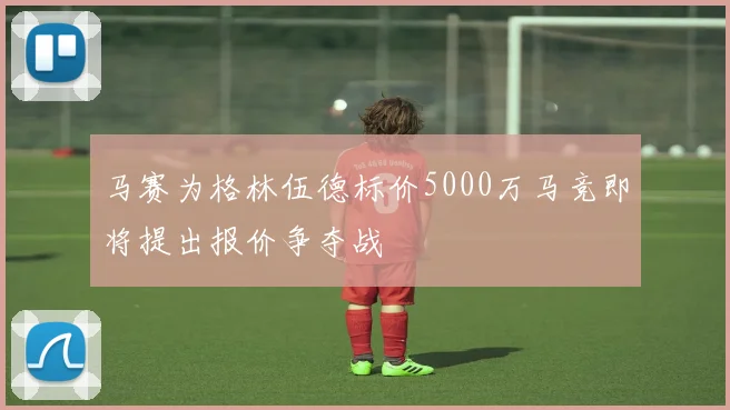 马赛为格林伍德标价5000万马竞即将提出报价争夺战