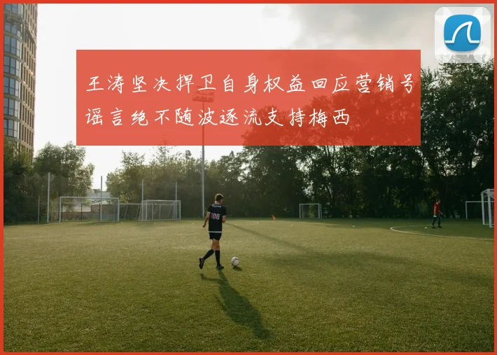 王涛坚决捍卫自身权益回应营销号谣言绝不随波逐流支持梅西