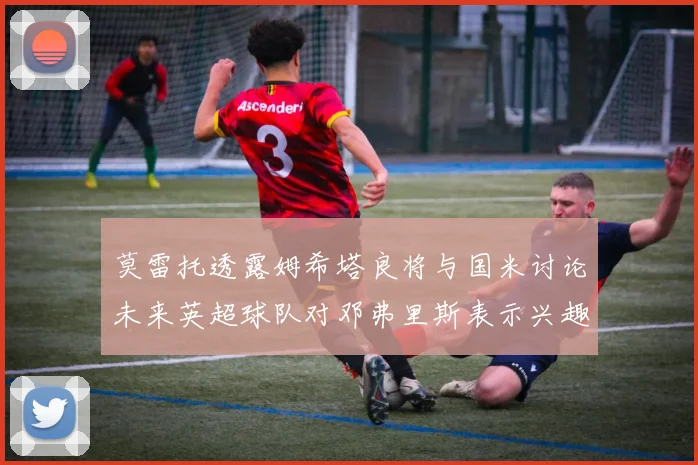 莫雷托透露姆希塔良将与国米讨论未来英超球队对邓弗里斯表示兴趣
