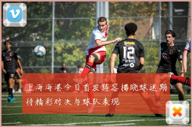 上海海港今日首发阵容揭晓球迷期待精彩对决与球队表现