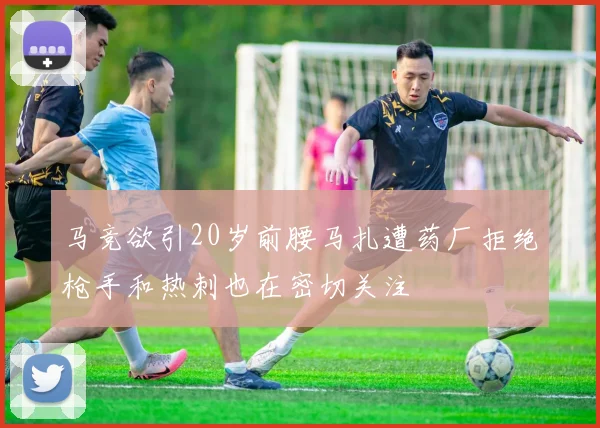 马竞欲引20岁前腰马扎遭药厂拒绝枪手和热刺也在密切关注