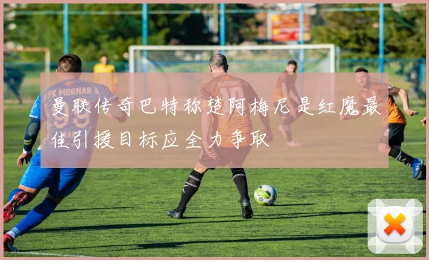 曼联传奇巴特称楚阿梅尼是红魔最佳引援目标应全力争取