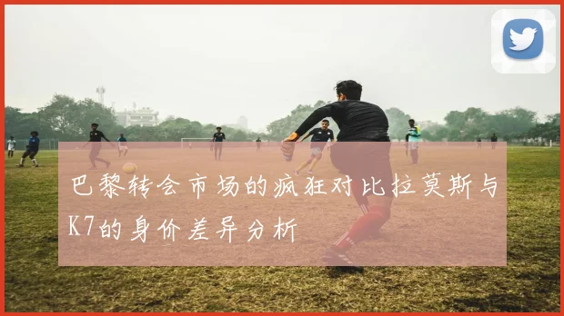 巴黎转会市场的疯狂对比拉莫斯与K7的身价差异分析