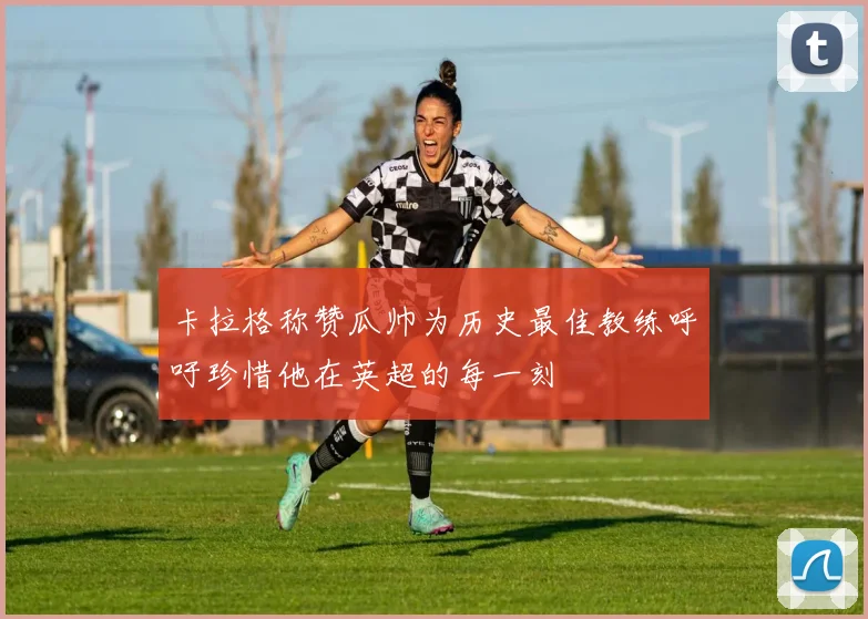 卡拉格称赞瓜帅为历史最佳教练呼吁珍惜他在英超的每一刻