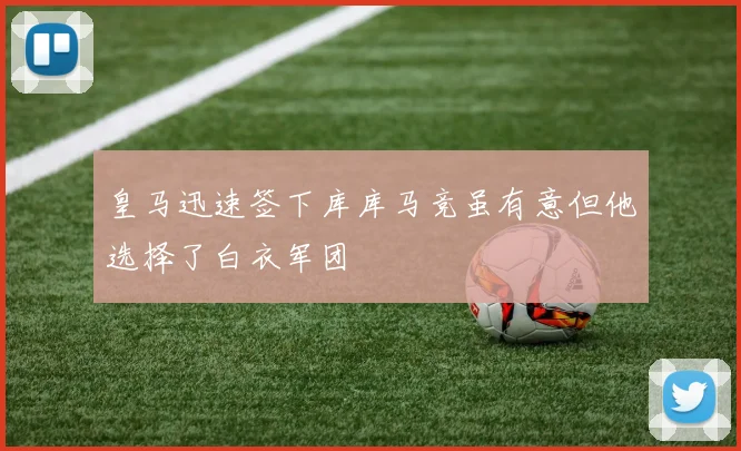 皇马迅速签下库库马竞虽有意但他选择了白衣军团