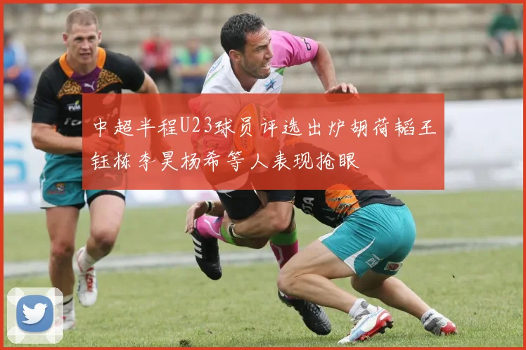 中超半程U23球员评选出炉胡荷韬王钰栋李昊杨希等人表现抢眼