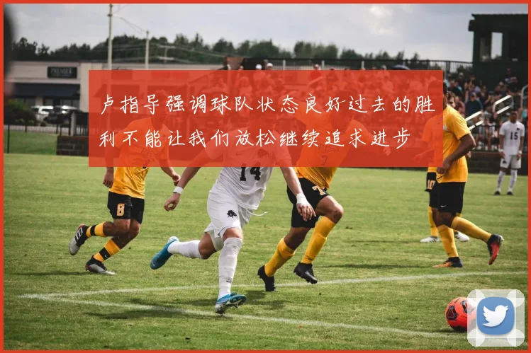 卢指导强调球队状态良好过去的胜利不能让我们放松继续追求进步