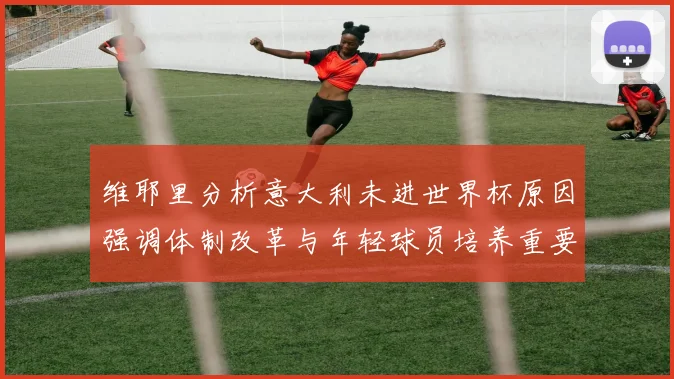 维耶里分析意大利未进世界杯原因强调体制改革与年轻球员培养重要性