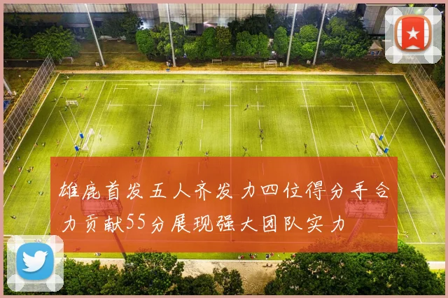 雄鹿首发五人齐发力四位得分手合力贡献55分展现强大团队实力