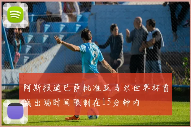阿斯报道巴萨批准亚马尔世界杯首战出场时间限制在15分钟内