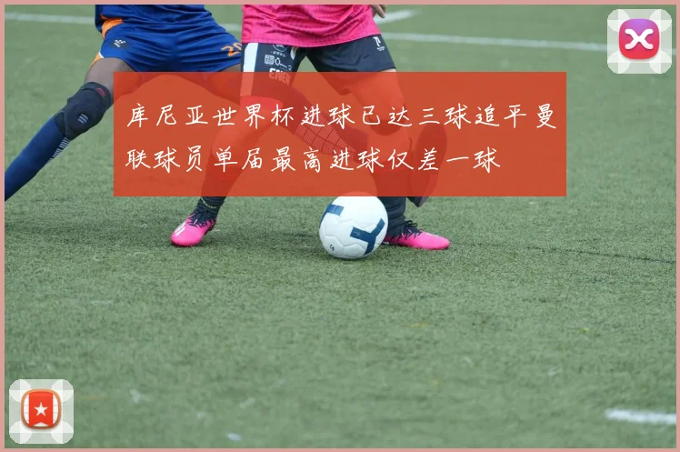 库尼亚世界杯进球已达三球追平曼联球员单届最高进球仅差一球
