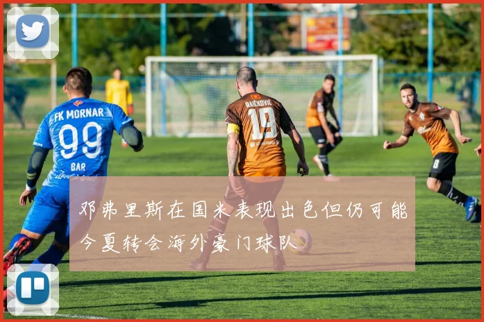 邓弗里斯在国米表现出色但仍可能今夏转会海外豪门球队