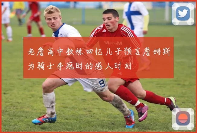 老詹高中教练回忆儿子预言詹姆斯为骑士夺冠时的感人时刻